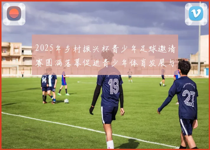 2025年乡村振兴杯青少年足球邀请赛圆满落幕促进青少年体育发展与乡村振兴结合