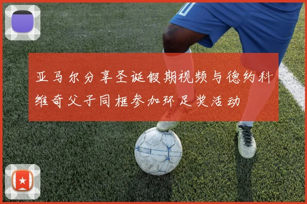 亚马尔分享圣诞假期视频与德约科维奇父子同框参加环足奖活动