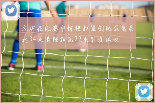 文班在比赛中惊艳扣篮创纪录高度达34米滑翔距离22米引发热议
