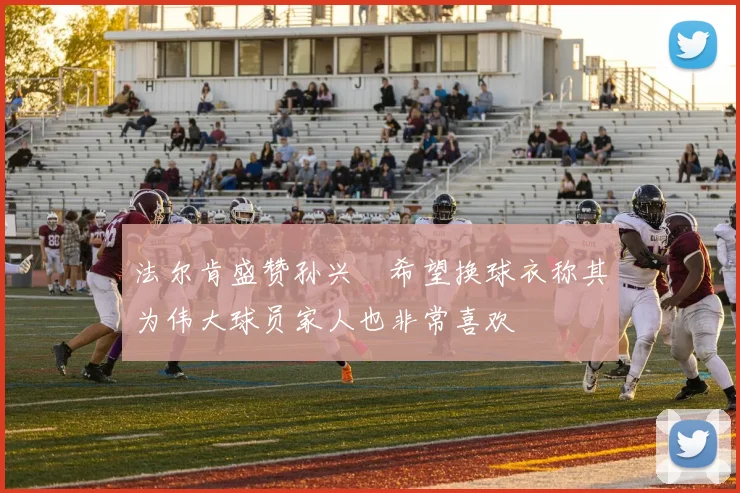 法尔肯盛赞孙兴慜希望换球衣称其为伟大球员家人也非常喜欢