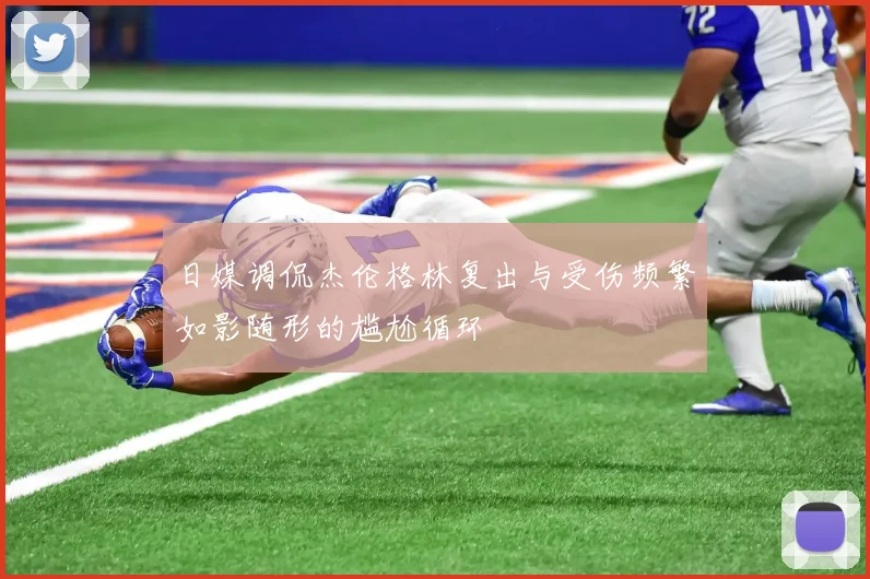 日媒调侃杰伦格林复出与受伤频繁如影随形的尴尬循环