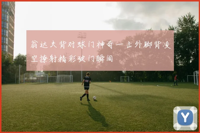 翁达夫背对球门神奇一击外脚背凌空撩射精彩破门瞬间