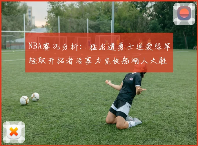 NBA赛况分析：猛龙遭勇士逆袭绿军轻取开拓者活塞力克快船湖人大胜国王