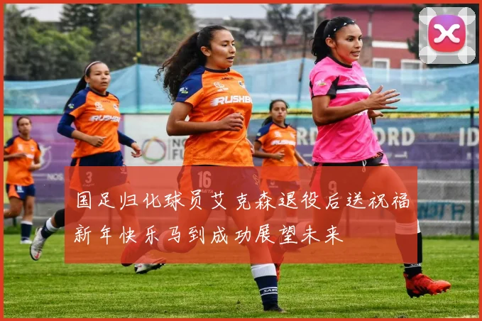 国足归化球员艾克森退役后送祝福新年快乐马到成功展望未来