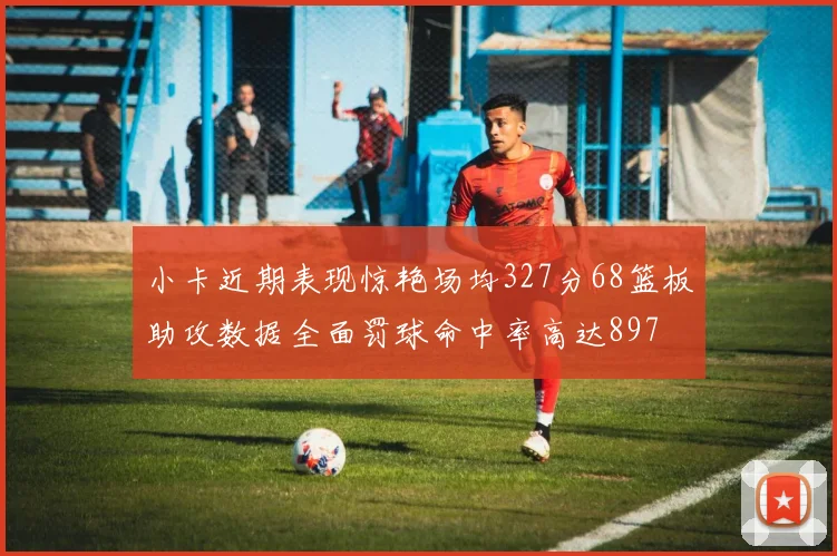 小卡近期表现惊艳场均327分68篮板助攻数据全面罚球命中率高达897