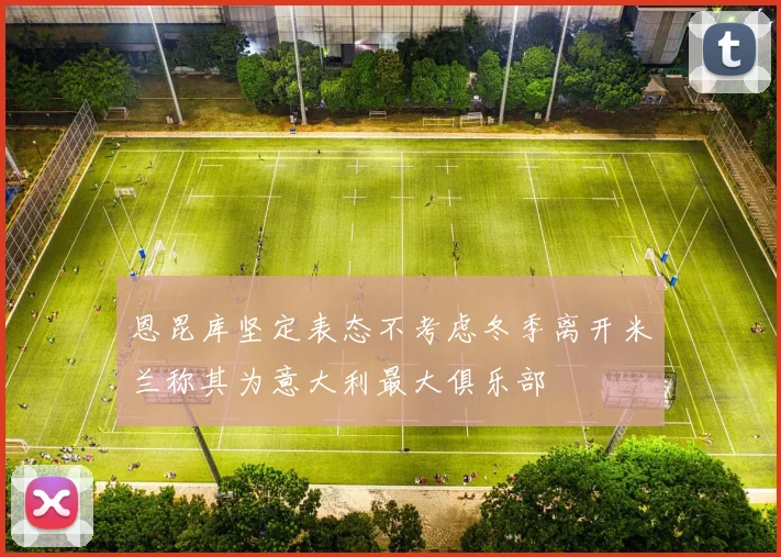 恩昆库坚定表态不考虑冬季离开米兰称其为意大利最大俱乐部