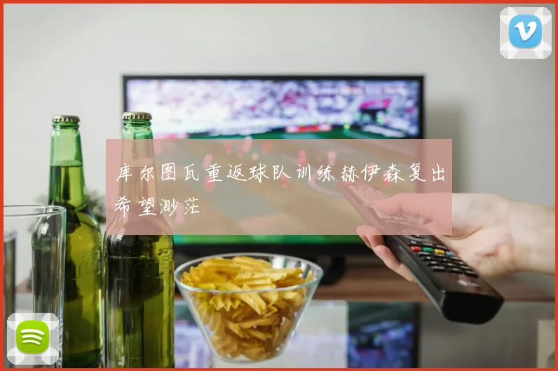 库尔图瓦重返球队训练赫伊森复出希望渺茫