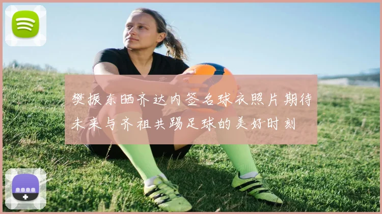 樊振东晒齐达内签名球衣照片期待未来与齐祖共踢足球的美好时刻