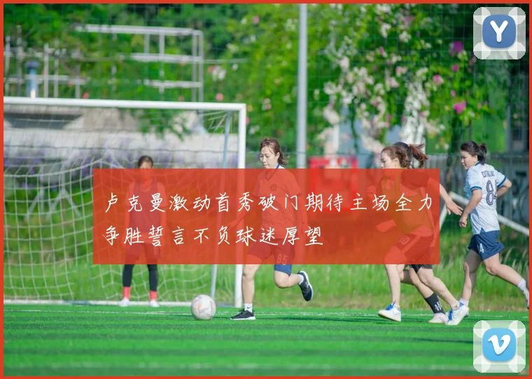 卢克曼激动首秀破门期待主场全力争胜誓言不负球迷厚望