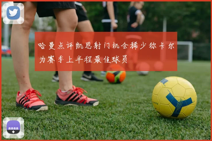 哈曼点评凯恩射门机会稀少称卡尔为赛季上半程最佳球员