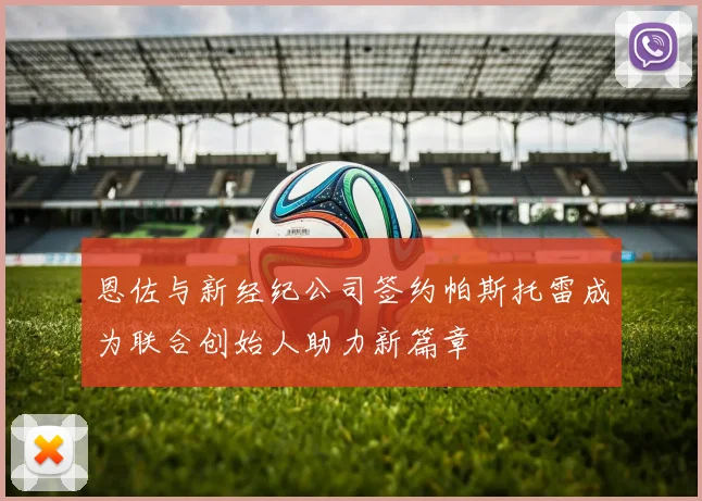 恩佐与新经纪公司签约帕斯托雷成为联合创始人助力新篇章