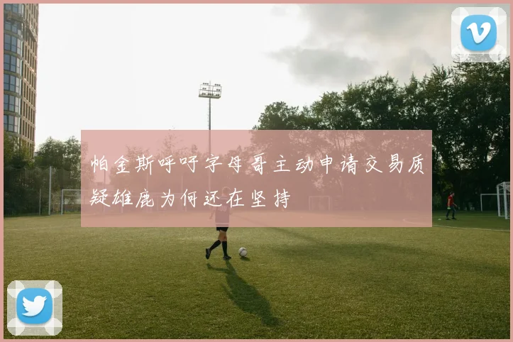 帕金斯呼吁字母哥主动申请交易质疑雄鹿为何还在坚持