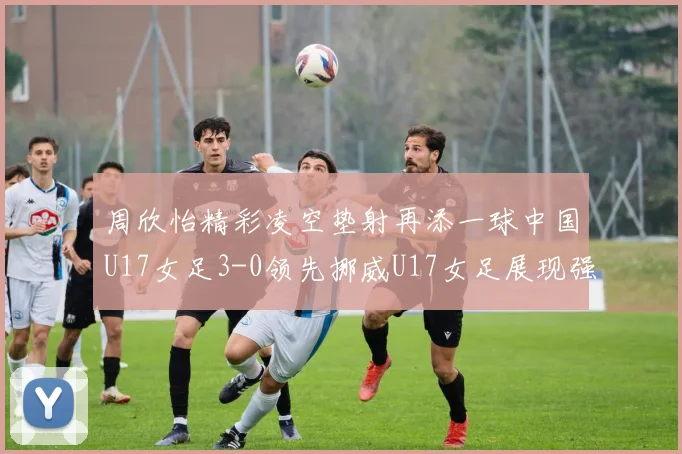 周欣怡精彩凌空垫射再添一球中国U17女足3-0领先挪威U17女足展现强劲实力