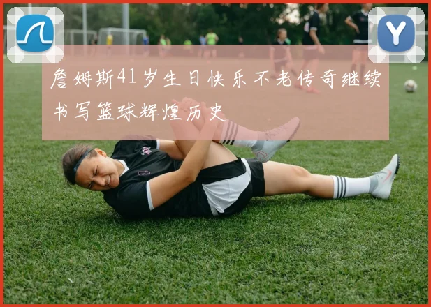 詹姆斯41岁生日快乐不老传奇继续书写篮球辉煌历史