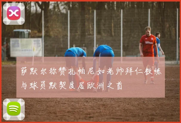 萨默尔称赞孔帕尼如老帅拜仁教练与球员默契度居欧洲之首