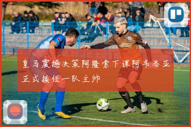 皇马震撼决策阿隆索下课阿韦洛亚正式接任一队主帅