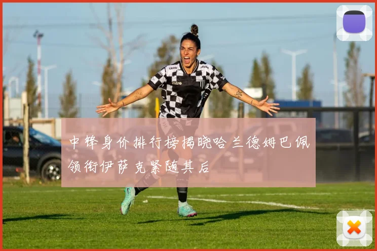 中锋身价排行榜揭晓哈兰德姆巴佩领衔伊萨克紧随其后