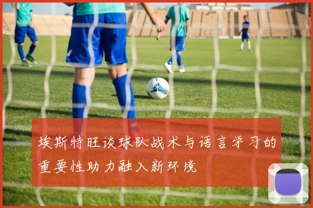 埃斯特旺谈球队战术与语言学习的重要性助力融入新环境
