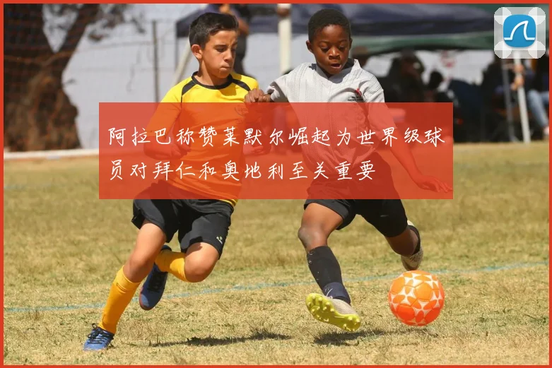 阿拉巴称赞莱默尔崛起为世界级球员对拜仁和奥地利至关重要