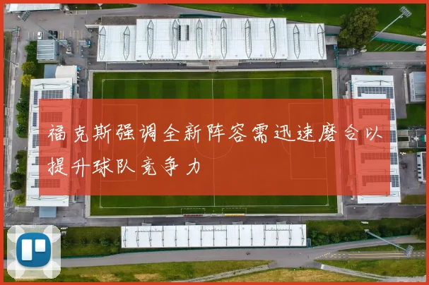 福克斯强调全新阵容需迅速磨合以提升球队竞争力