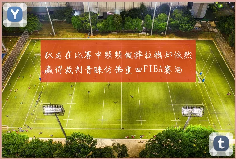 狄龙在比赛中频频假摔拉拽却依然赢得裁判青睐仿佛重回FIBA赛场