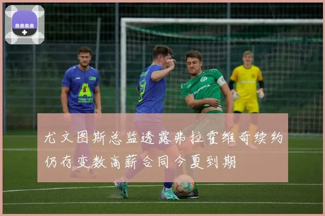 尤文图斯总监透露弗拉霍维奇续约仍存变数高薪合同今夏到期