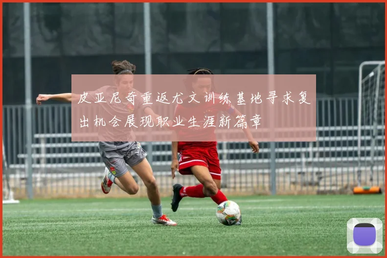 皮亚尼奇重返尤文训练基地寻求复出机会展现职业生涯新篇章