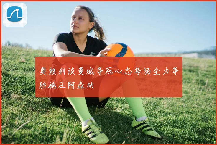 奥赖利谈曼城争冠心态每场全力争胜施压阿森纳