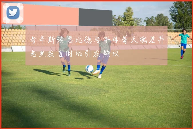 考辛斯谈恩比德与字母哥天赋差异老里发言时机引发热议