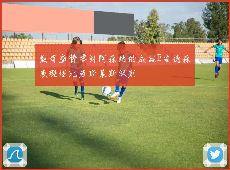 戴奇盛赞零封阿森纳的成就E安德森表现堪比劳斯莱斯级别