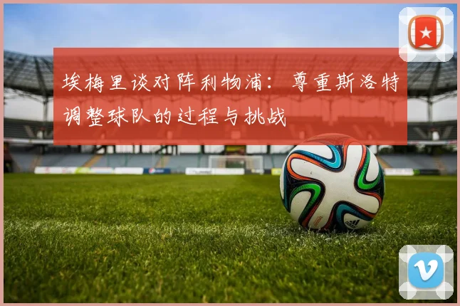 埃梅里谈对阵利物浦：尊重斯洛特调整球队的过程与挑战
