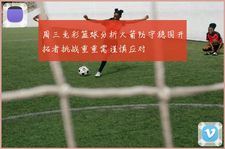 周三竞彩篮球分析火箭防守稳固开拓者挑战重重需谨慎应对