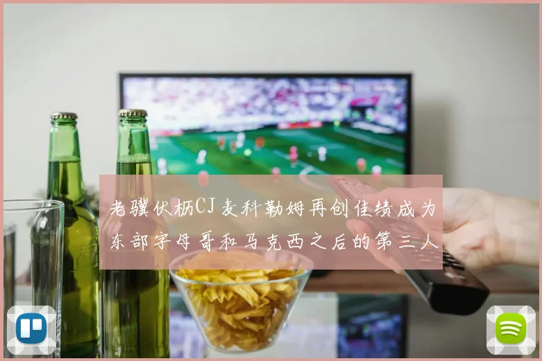 老骥伏枥CJ麦科勒姆再创佳绩成为东部字母哥和马克西之后的第三人