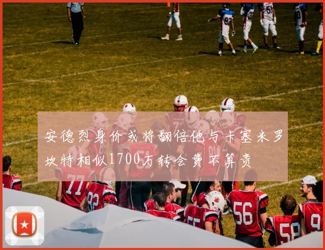 安德烈身价或将翻倍他与卡塞米罗坎特相似1700万转会费不算贵