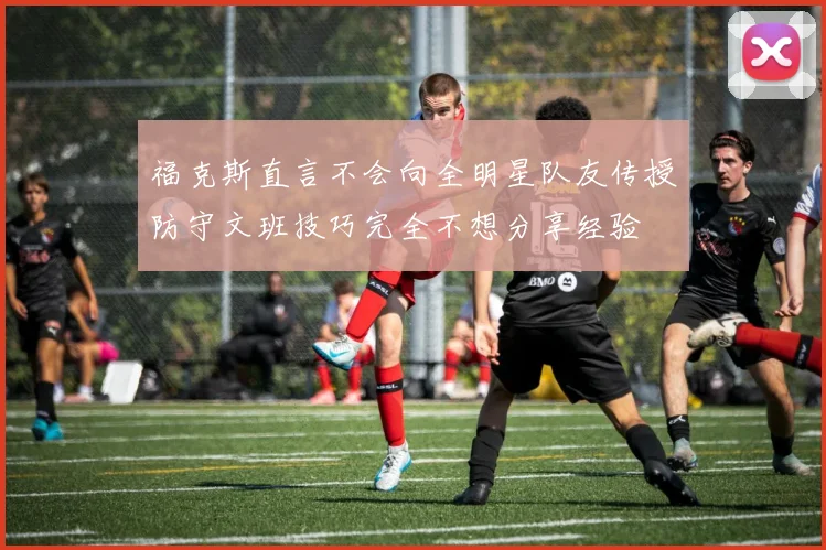 福克斯直言不会向全明星队友传授防守文班技巧完全不想分享经验