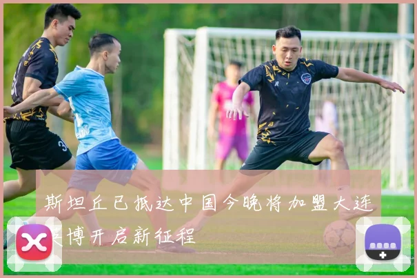 斯坦丘已抵达中国今晚将加盟大连英博开启新征程