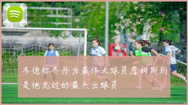 韦德称乔丹为最伟大球员詹姆斯则是他见过的最杰出球员