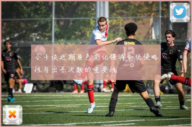 小卡谈近期角色变化强调全场侵略性与出手次数的重要性