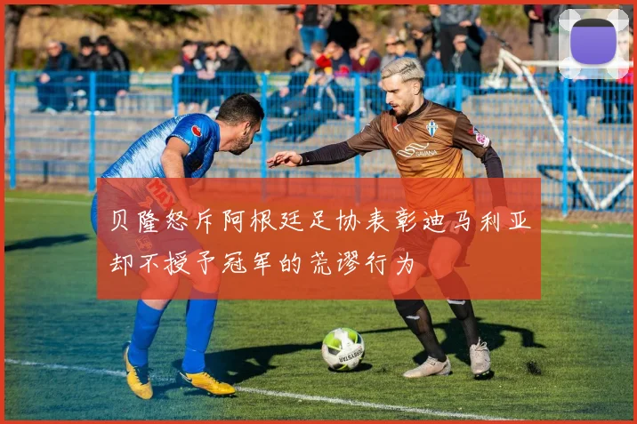 贝隆怒斥阿根廷足协表彰迪马利亚却不授予冠军的荒谬行为